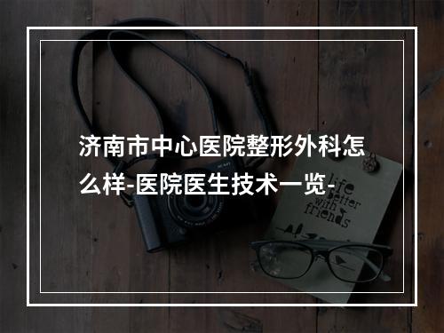 济南市中心医院整形外科怎么样-医院医生技术一览-