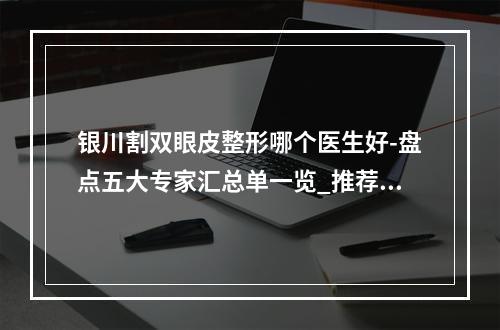 银川割双眼皮整形哪个医生好-盘点五大专家汇总单一览_推荐收藏-