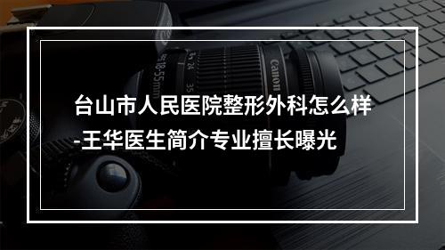 台山市人民医院整形外科怎么样-王华医生简介专业擅长曝光