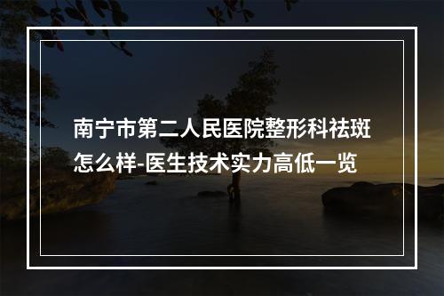 南宁市第二人民医院整形科祛斑怎么样-医生技术实力高低一览