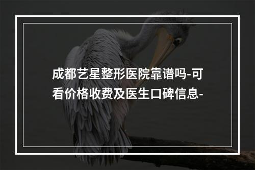 成都艺星整形医院靠谱吗-可看价格收费及医生口碑信息-