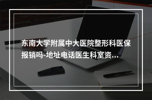 东南大学附属中大医院整形科医保报销吗-地址电话医生科室资料一览