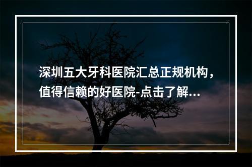 深圳五大牙科医院汇总正规机构，值得信赖的好医院-点击了解一下吧-