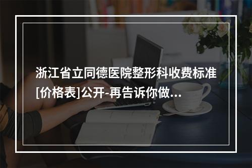 浙江省立同德医院整形科收费标准[价格表]公开-再告诉你做鼻子眼睛大夫谁好-