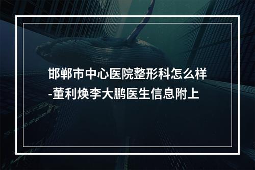 邯郸市中心医院整形科怎么样-董利焕李大鹏医生信息附上