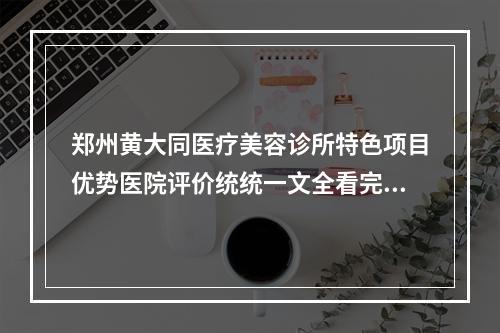 郑州黄大同医疗美容诊所特色项目优势医院评价统统一文全看完-