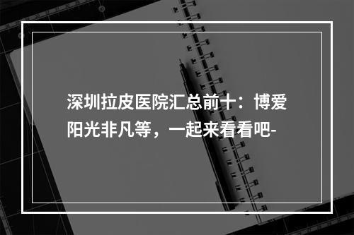 深圳拉皮医院汇总前十：博爱阳光非凡等，一起来看看吧-