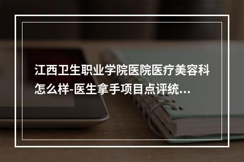 江西卫生职业学院医院医疗美容科怎么样-医生拿手项目点评统统安排上-