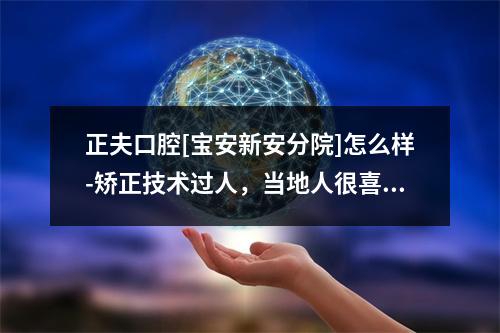 正夫口腔[宝安新安分院]怎么样-矫正技术过人，当地人很喜欢-