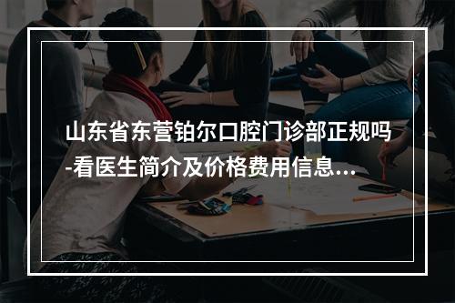 山东省东营铂尔口腔门诊部正规吗-看医生简介及价格费用信息大全