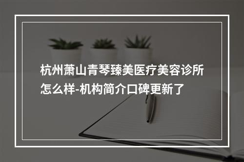 杭州萧山青琴臻美医疗美容诊所怎么样-机构简介口碑更新了