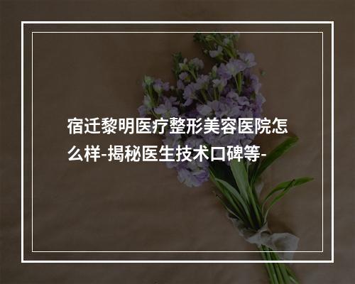 宿迁黎明医疗整形美容医院怎么样-揭秘医生技术口碑等-