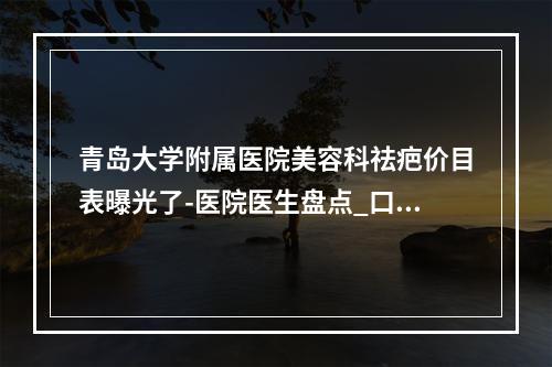 青岛大学附属医院美容科祛疤价目表曝光了-医院医生盘点_口碑评价_地址可查