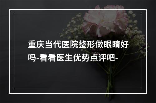 重庆当代医院整形做眼睛好吗-看看医生优势点评吧-