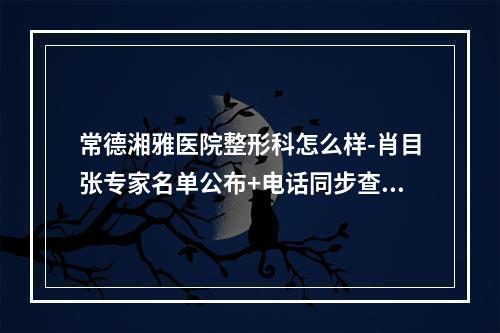 常德湘雅医院整形科怎么样-肖目张专家名单公布+电话同步查询