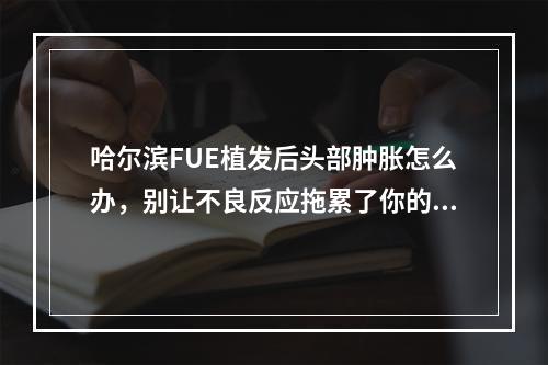 哈尔滨FUE植发后头部肿胀怎么办，别让不良反应拖累了你的美丽