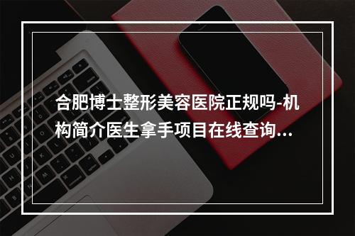 合肥博士整形美容医院正规吗-机构简介医生拿手项目在线查询观看-