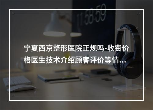 宁夏西京整形医院正规吗-收费价格医生技术介绍顾客评价等情况综合盘点