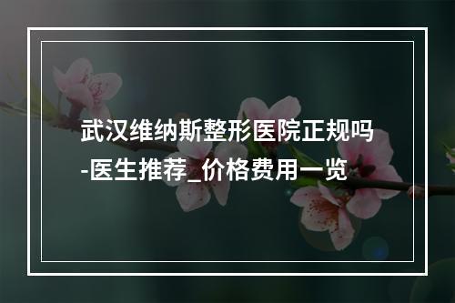 武汉维纳斯整形医院正规吗-医生推荐_价格费用一览