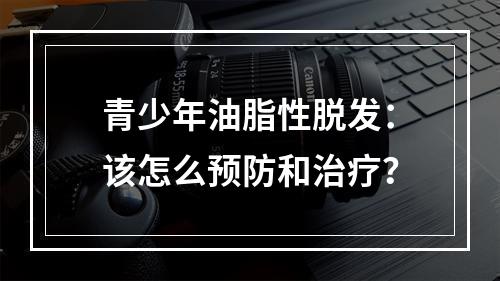 青少年油脂性脱发：该怎么预防和治疗？