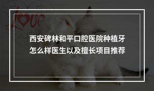 西安碑林和平口腔医院种植牙怎么样医生以及擅长项目推荐