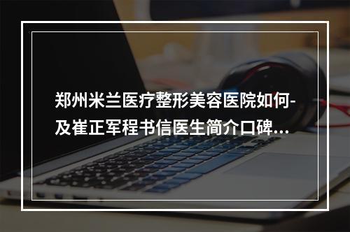 郑州米兰医疗整形美容医院如何-及崔正军程书信医生简介口碑指南分享-