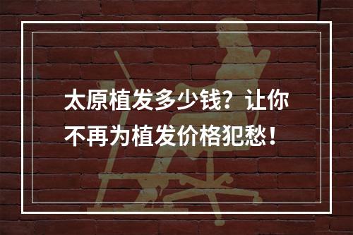 太原植发多少钱？让你不再为植发价格犯愁！