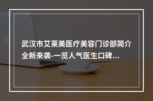 武汉市艾莱美医疗美容门诊部简介全新来袭-一览人气医生口碑资料