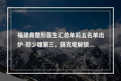 福建鼻整形医生汇总单前五名单出炉-郑少雄第三，薛克墘解锁榜一