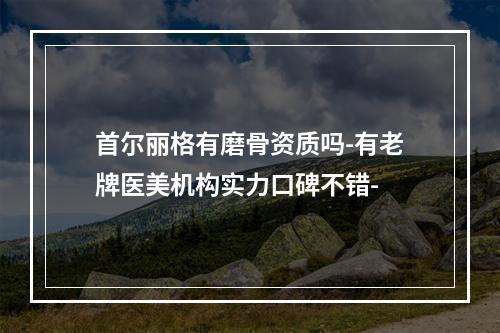 首尔丽格有磨骨资质吗-有老牌医美机构实力口碑不错-