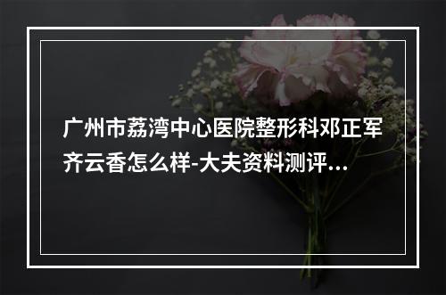 广州市荔湾中心医院整形科邓正军齐云香怎么样-大夫资料测评一览