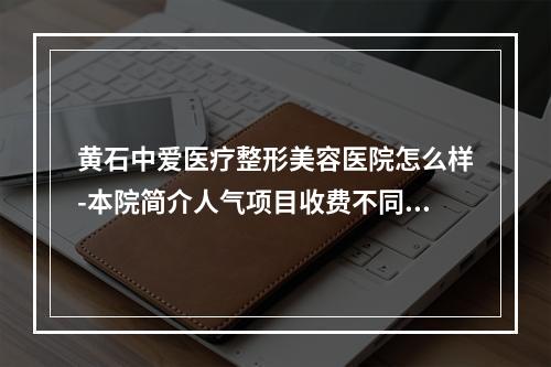 黄石中爱医疗整形美容医院怎么样-本院简介人气项目收费不同-