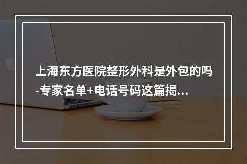 上海东方医院整形外科是外包的吗-专家名单+电话号码这篇揭晓