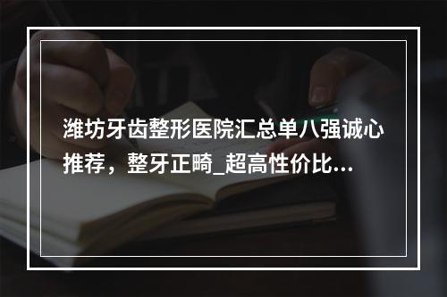 潍坊牙齿整形医院汇总单八强诚心推荐，整牙正畸_超高性价比之选-