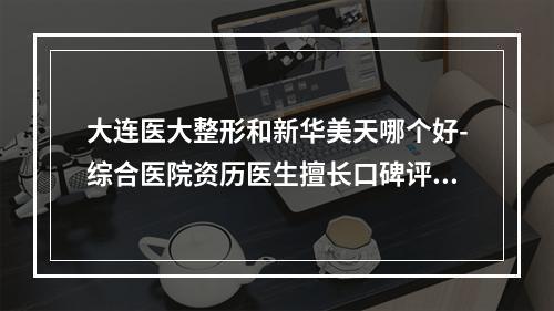 大连医大整形和新华美天哪个好-综合医院资历医生擅长口碑评价后，这家必选-