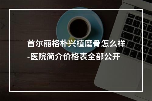 首尔丽格朴兴植磨骨怎么样-医院简介价格表全部公开