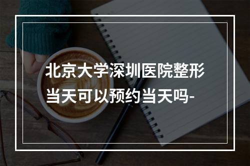 北京大学深圳医院整形当天可以预约当天吗-