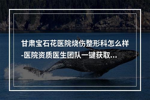 甘肃宝石花医院烧伤整形科怎么样-医院资质医生团队一键获取-