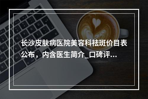 长沙皮肤病医院美容科祛斑价目表公布，内含医生简介_口碑评价_地址路线参考