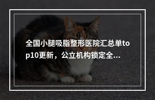 全国小腿吸脂整形医院汇总单top10更新，公立机构锁定全场，口碑评分点赞-