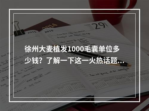 徐州大麦植发1000毛囊单位多少钱？了解一下这一火热话题！