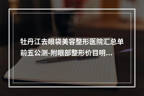 牡丹江去眼袋美容整形医院汇总单前五公测-附眼部整形价目明细清单