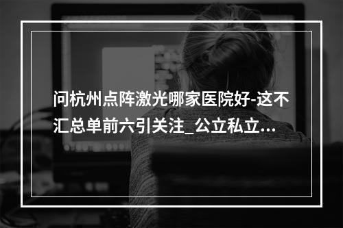 问杭州点阵激光哪家医院好-这不汇总单前六引关注_公立私立挑呀-