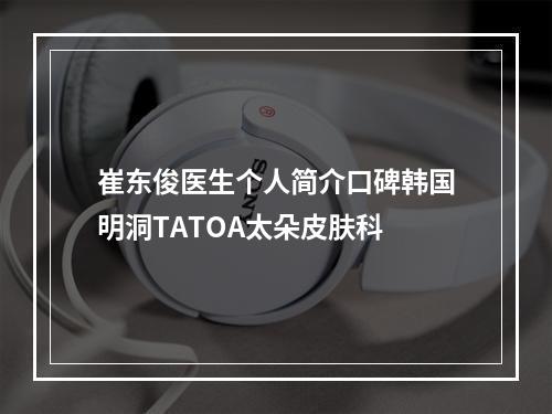 崔东俊医生个人简介口碑韩国明洞TATOA太朵皮肤科