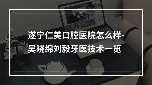 遂宁仁美口腔医院怎么样-吴晓绵刘毅牙医技术一览