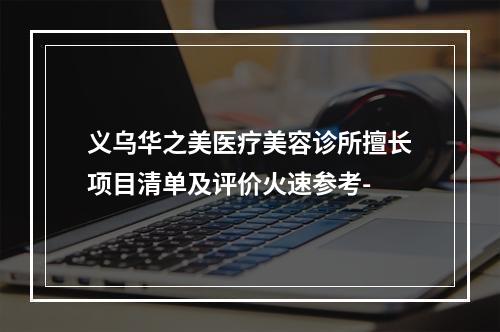 义乌华之美医疗美容诊所擅长项目清单及评价火速参考-