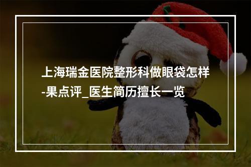 上海瑞金医院整形科做眼袋怎样-果点评_医生简历擅长一览