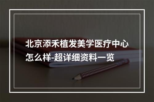 北京添禾植发美学医疗中心怎么样-超详细资料一览