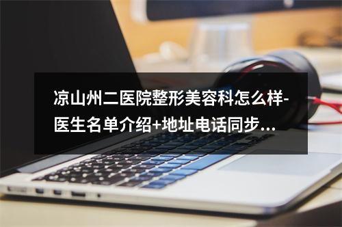 凉山州二医院整形美容科怎么样-医生名单介绍+地址电话同步更新