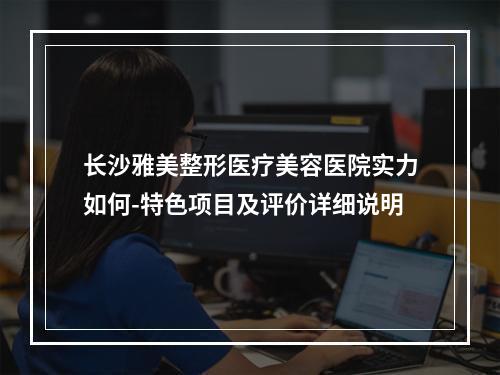 长沙雅美整形医疗美容医院实力如何-特色项目及评价详细说明